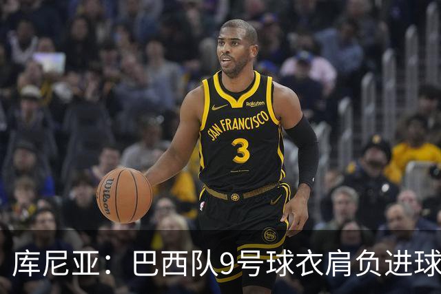 库尼亚：巴西队9号球衣肩负进球的使命，但我不能只想着自己进球