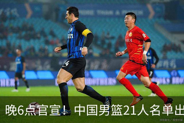 晚6点官宣！中国男篮21人名单出炉：杨瀚森回归、王俊杰领衔